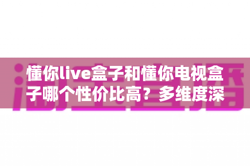 懂你live盒子和懂你电视盒子哪个性价比高?多维度深度对比帮你选对不选贵 懂你live盒子和懂你电视盒子哪个性价比高?多维度深度对比帮你选对不选贵