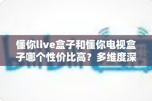 懂你live盒子和懂你电视盒子哪个性价比高?多维度深度对比帮你选对不选贵 懂你live盒子和懂你电视盒子哪个性价比高?多维度深度对比帮你选对不选贵