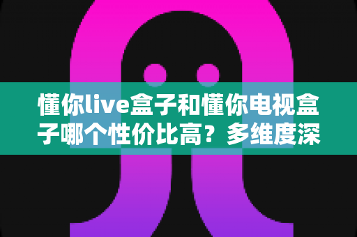 懂你live盒子和懂你电视盒子哪个性价比高?多维度深度对比帮你选对不选贵 懂你live盒子和懂你电视盒子哪个性价比高?多维度深度对比帮你选对不选贵