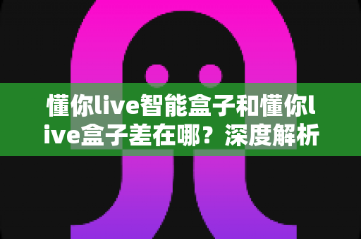 懂你live智能盒子和懂你live盒子差在哪?深度解析两者区别,帮你选对不踩坑 懂你live智能盒子和懂你live盒子差在哪?深度解析两者区别,帮你选对不踩坑