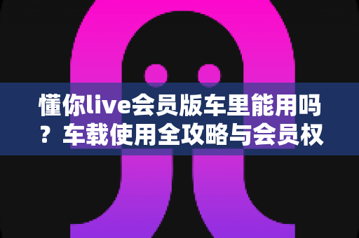 懂你live会员版车里能用吗？车载使用全攻略与会员权益深度解读