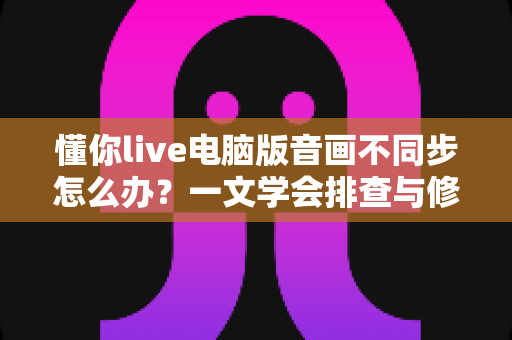 懂你live电脑版音画不同步怎么办？一文学会排查与修复，让直播声画完美同步