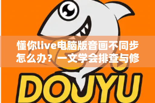 懂你live电脑版音画不同步怎么办？一文学会排查与修复，让直播声画完美同步