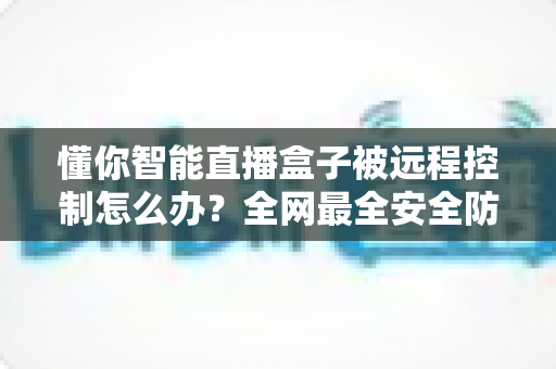 懂你智能直播盒子被远程控制怎么办？全网最全安全防护与紧急处理指南