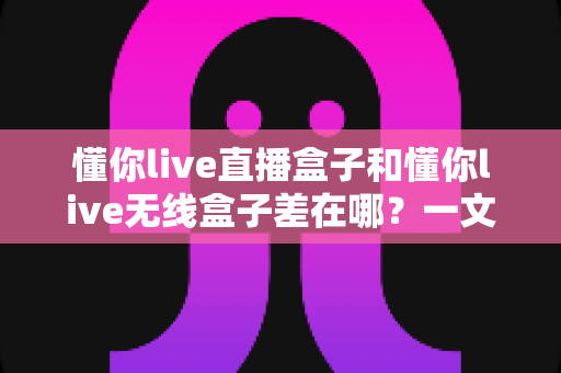 懂你live直播盒子和懂你live无线盒子差在哪?一文看懂核心区别与选购全攻略 懂你live直播盒子和懂你live无线盒子差在哪?一文看懂核心区别与选购全攻略