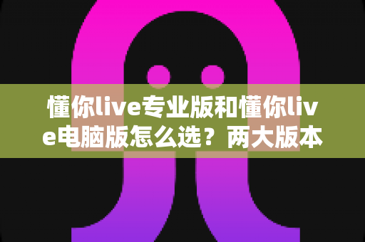 懂你live专业版和懂你live电脑版怎么选?两大版本深度对比与选购全攻略 懂你live专业版和懂你live电脑版怎么选?两大版本深度对比与选购全攻略