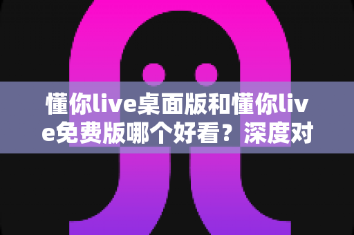 懂你live桌面版和懂你live免费版哪个好看?深度对比解析助你找到最佳选择 懂你live桌面版和懂你live免费版哪个好看?深度对比解析助你找到最佳选择