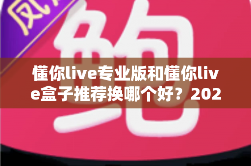 懂你live专业版和懂你live盒子推荐换哪个好?2025年最全选购对比指南帮你一次选对 懂你live专业版和懂你live盒子推荐换哪个好?2025年最全选购对比指南帮你一次选对