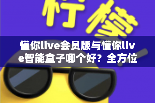 懂你live会员版与懂你live智能盒子哪个好？全方位深度对比帮你选对不花冤枉钱