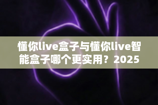 懂你live盒子与懂你live智能盒子哪个更实用?2025年最新选购对比指南,一文看懂怎么选不踩坑! 懂你live盒子与懂你live智能盒子哪个更实用?2025年最新选购对比指南,一文看懂怎么选不踩坑!