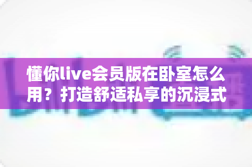 懂你live会员版在卧室怎么用?打造舒适私享的沉浸式卧室直播体验全攻略 懂你live会员版在卧室怎么用?打造舒适私享的沉浸式卧室直播体验全攻略