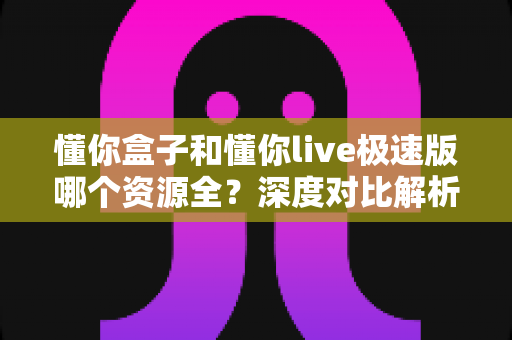 懂你盒子和懂你live极速版哪个资源全?深度对比解析帮你一次选对 懂你盒子和懂你live极速版哪个资源全?深度对比解析帮你一次选对