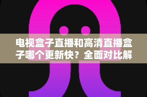 电视盒子直播和高清直播盒子哪个更新快?全面对比解析助您选购不踩坑 电视盒子直播和高清直播盒子哪个更新快?全面对比解析助您选购不踩坑