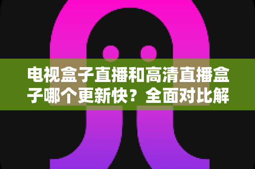 电视盒子直播和高清直播盒子哪个更新快？全面对比解析助您选购不踩坑