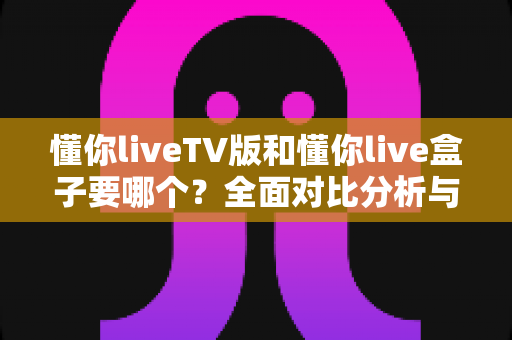懂你liveTV版和懂你live盒子要哪个?全面对比分析与选购指南帮你做出明智决定 懂你liveTV版和懂你live盒子要哪个?全面对比分析与选购指南帮你做出明智决定