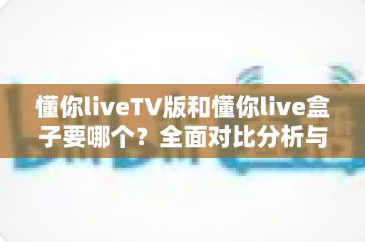 懂你liveTV版和懂你live盒子要哪个?全面对比分析与选购指南帮你做出明智决定 懂你liveTV版和懂你live盒子要哪个?全面对比分析与选购指南帮你做出明智决定