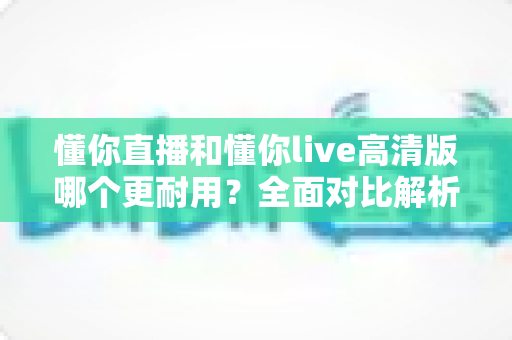 懂你直播和懂你live高清版哪个更耐用？全面对比解析与选购避坑指南