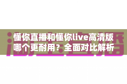 懂你直播和懂你live高清版哪个更耐用？全面对比解析与选购避坑指南