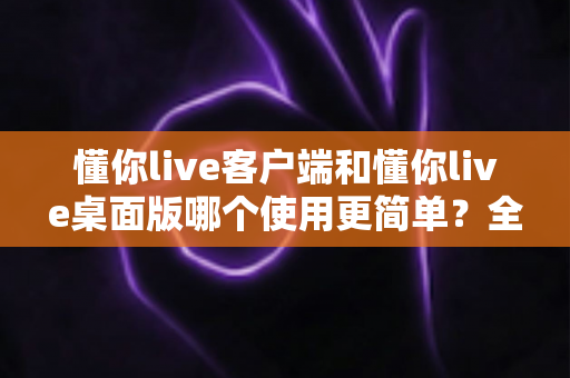 懂你live客户端和懂你live桌面版哪个使用更简单?全面对比分析帮你选出最顺手的开播工具 懂你live客户端和懂你live桌面版哪个使用更简单?全面对比分析帮你选出最顺手的开播工具