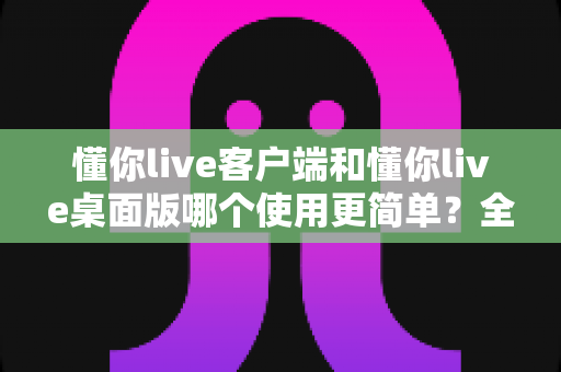 懂你live客户端和懂你live桌面版哪个使用更简单？全面对比分析帮你选出最顺手的开播工具