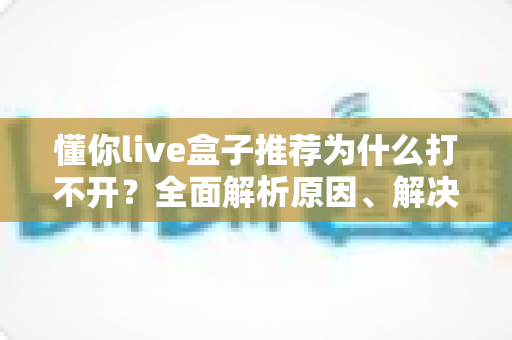 懂你live盒子推荐为什么打不开?全面解析原因、解决方案与避坑指南 懂你live盒子推荐为什么打不开?全面解析原因、解决方案与避坑指南