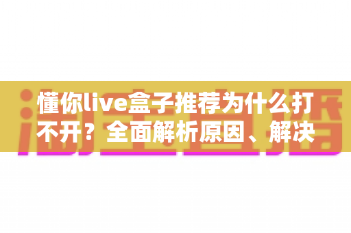 懂你live盒子推荐为什么打不开?全面解析原因、解决方案与避坑指南 懂你live盒子推荐为什么打不开?全面解析原因、解决方案与避坑指南
