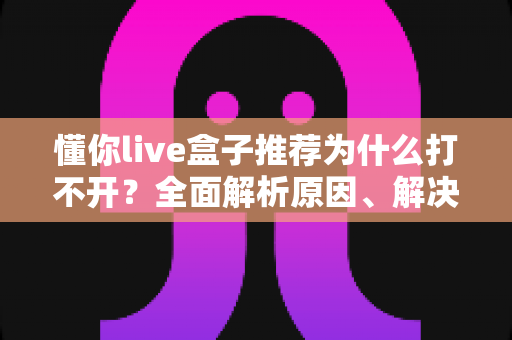 懂你live盒子推荐为什么打不开？全面解析原因、解决方案与避坑指南